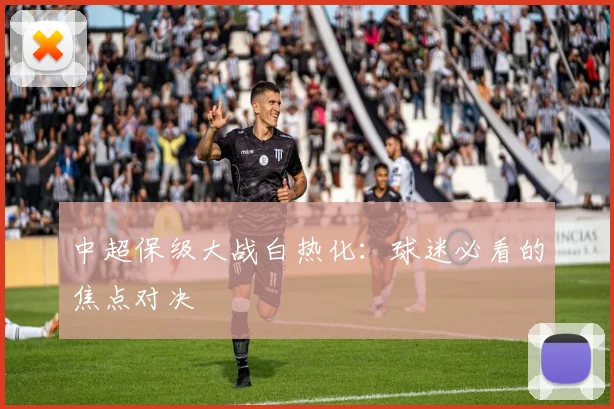 中超保级大战白热化：球迷必看的焦点对决