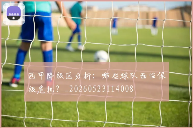 西甲降级区分析：哪些球队面临保级危机？_20260523114008