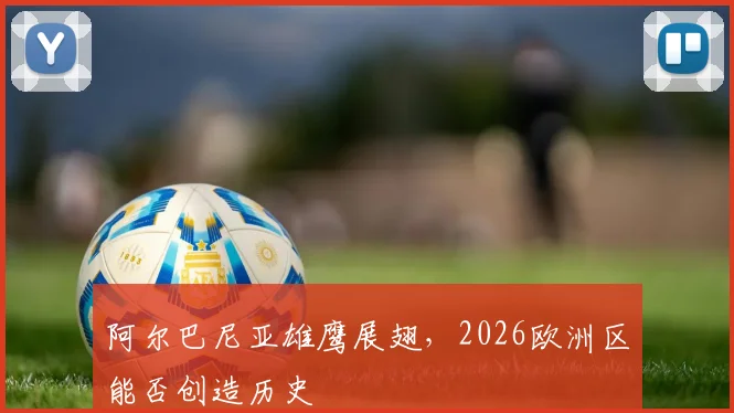 阿尔巴尼亚雄鹰展翅，2026欧洲区能否创造历史