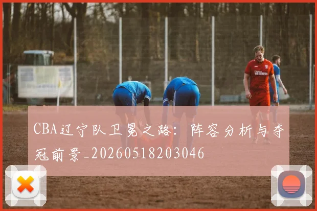 CBA辽宁队卫冕之路：阵容分析与夺冠前景_20260518203046
