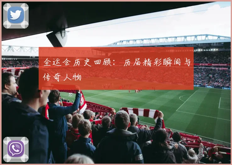 全运会历史回顾：历届精彩瞬间与传奇人物