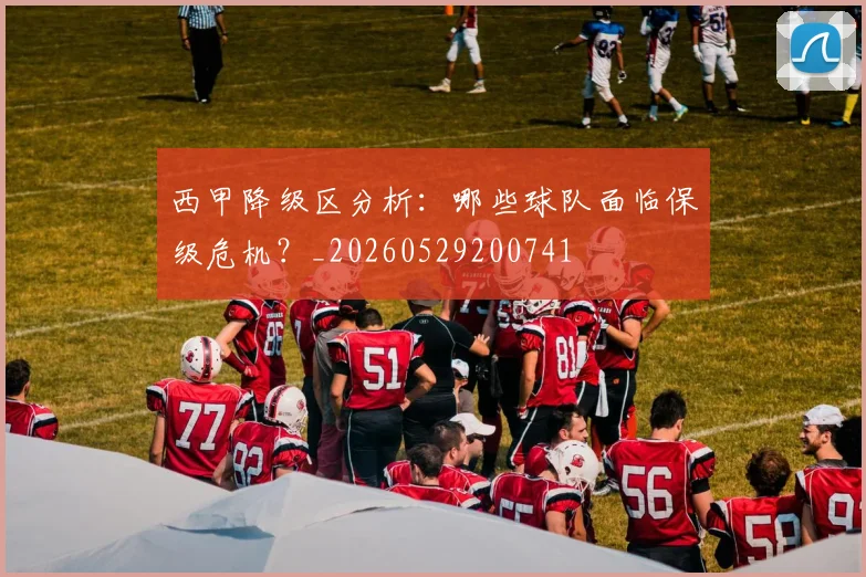 西甲降级区分析：哪些球队面临保级危机？_20260529200741