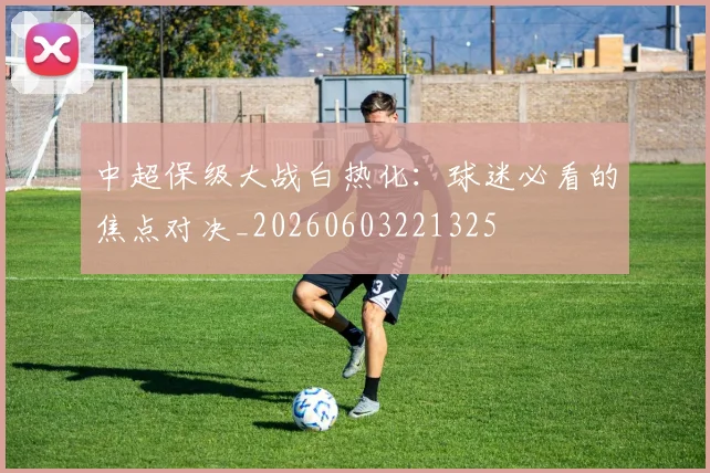 中超保级大战白热化：球迷必看的焦点对决_20260603221325