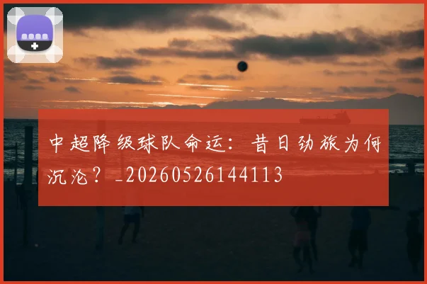 中超降级球队命运：昔日劲旅为何沉沦？_20260526144113