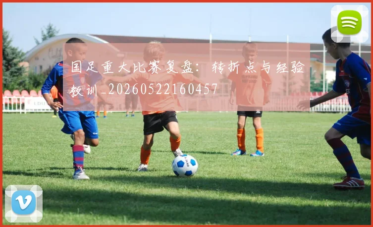 国足重大比赛复盘：转折点与经验教训_20260522160457