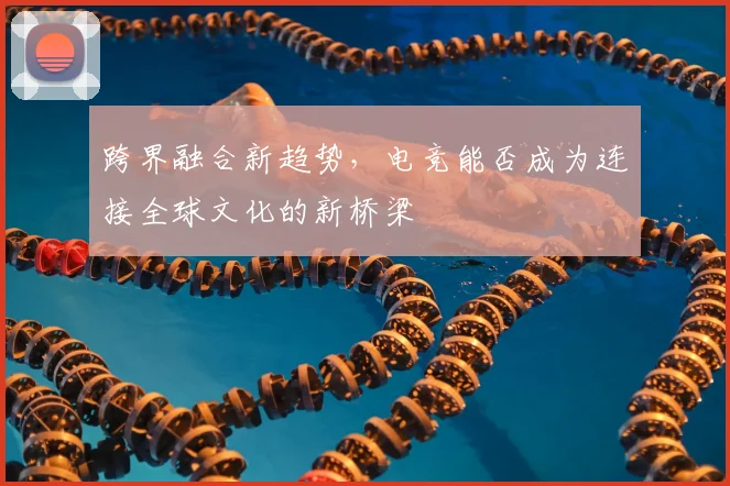 跨界融合新趋势，电竞能否成为连接全球文化的新桥梁
